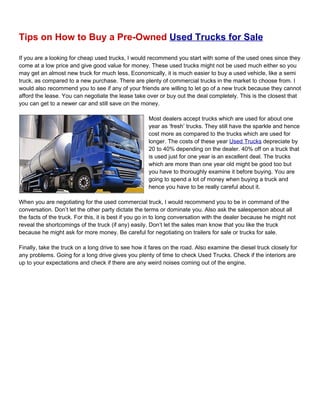 Tips on How to Buy a Pre-Owned Used Trucks for Sale

If you are a looking for cheap used trucks, I would recommend you start with some of the used ones since they
come at a low price and give good value for money. These used trucks might not be used much either so you
may get an almost new truck for much less. Economically, it is much easier to buy a used vehicle, like a semi
truck, as compared to a new purchase. There are plenty of commercial trucks in the market to choose from. I
would also recommend you to see if any of your friends are willing to let go of a new truck because they cannot
afford the lease. You can negotiate the lease take over or buy out the deal completely. This is the closest that
you can get to a newer car and still save on the money.

                                                     Most dealers accept trucks which are used for about one
                                                     year as ‘fresh’ trucks. They still have the sparkle and hence
                                                     cost more as compared to the trucks which are used for
                                                     longer. The costs of these year Used Trucks depreciate by
                                                     20 to 40% depending on the dealer. 40% off on a truck that
                                                     is used just for one year is an excellent deal. The trucks
                                                     which are more than one year old might be good too but
                                                     you have to thoroughly examine it before buying. You are
                                                     going to spend a lot of money when buying a truck and
                                                     hence you have to be really careful about it.

When you are negotiating for the used commercial truck, I would recommend you to be in command of the
conversation. Don’t let the other party dictate the terms or dominate you. Also ask the salesperson about all
the facts of the truck. For this, it is best if you go in to long conversation with the dealer because he might not
reveal the shortcomings of the truck (if any) easily. Don’t let the sales man know that you like the truck
because he might ask for more money. Be careful for negotiating on trailers for sale or trucks for sale.

Finally, take the truck on a long drive to see how it fares on the road. Also examine the diesel truck closely for
any problems. Going for a long drive gives you plenty of time to check Used Trucks. Check if the interiors are
up to your expectations and check if there are any weird noises coming out of the engine.
 