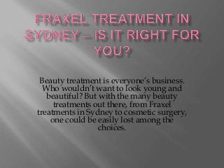 Beauty treatment is everyone’s business.
  Who wouldn’t want to look young and
   beautiful? But with the many beauty
     treatments out there, from Fraxel
treatments in Sydney to cosmetic surgery,
    one could be easily lost among the
                  choices.
 