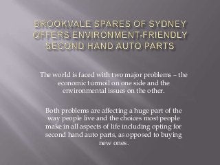 The world is faced with two major problems – the
     economic turmoil on one side and the
       environmental issues on the other.

 Both problems are affecting a huge part of the
  way people live and the choices most people
 make in all aspects of life including opting for
 second hand auto parts, as opposed to buying
                   new ones.
 