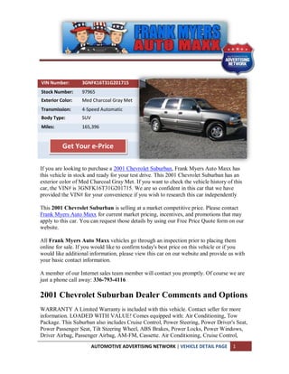 VIN Number:       3GNFK16T31G201715
Stock Number:     97965
Exterior Color:   Med Charcoal Gray Met
Transmission:     4-Speed Automatic
Body Type:        SUV
Miles:            165,396


          Get Your e-Price

If you are looking to purchase a 2001 Chevrolet Suburban, Frank Myers Auto Maxx has
this vehicle in stock and ready for your test drive. This 2001 Chevrolet Suburban has an
exterior color of Med Charcoal Gray Met. If you want to check the vehicle history of this
car, the VIN# is 3GNFK16T31G201715. We are so confident in this car that we have
provided the VIN# for your convenience if you wish to research this car independently

This 2001 Chevrolet Suburban is selling at a market competitive price. Please contact
Frank Myers Auto Maxx for current market pricing, incentives, and promotions that may
apply to this car. You can request those details by using our Free Price Quote form on our
website.

All Frank Myers Auto Maxx vehicles go through an inspection prior to placing them
online for sale. If you would like to confirm today's best price on this vehicle or if you
would like additional information, please view this car on our website and provide us with
your basic contact information.

A member of our Internet sales team member will contact you promptly. Of course we are
just a phone call away: 336-793-4116

2001 Chevrolet Suburban Dealer Comments and Options
WARRANTY A Limited Warranty is included with this vehicle. Contact seller for more
information. LOADED WITH VALUE! Comes equipped with: Air Conditioning, Tow
Package. This Suburban also includes Cruise Control, Power Steering, Power Driver's Seat,
Power Passenger Seat, Tilt Steering Wheel, ABS Brakes, Power Locks, Power Windows,
Driver Airbag, Passenger Airbag, AM-FM, Cassette. Air Conditioning, Cruise Control,
                        AUTOMOTIVE ADVERTISING NETWORK | VEHICLE DETAIL PAGE         1
 