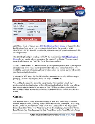 VIN Number:        1FMCU70E51UC32136
Stock Number:      22050MD
Exterior Color:     Oxford White
Transmission:      Automatic
Body Type:         2dr 102" WB 4WD
Miles:             112,242

          Get Your e-Price

ABC Motor Credit of Canton has a 2001 Ford Explorer Sport for sale in Canton OH. This
Ford Explorer Sport has an exterior color of Oxford White. The vehicle is VIN#
1FMCU70E51UC32136 and is provided for your convenience if you wish to research this
car independently.

This 2001 Explorer Sport is selling for $8,995 but please contact ABC Motor Credit of
Canton for any special sales or promotions that may apply to this car. You can request
those details by using our Free Price Quote form on our website.

All ABC Motor Credit of Canton vehicles go through an inspection prior to placing them
online for sale. If you would like to confirm today's best price on this vehicle or if you
would like additional information, please view this car on our website and provide us with
your basic contact information.

A member of ABC Motor Credit of Canton Internet sales team member will contact you
promptly. Of course we are just a phone call away: 330-848-8393

You will be also pleased to know that we service the Ford cars that we sell. Our
professionally trained technicians will provide outstanding Ford service for your vehicle.
Our auto parts department also has access to Ford OEM parts to keep your vehicle at
factory specifications. For the best car service experience visit our Canton Auto Service
Center.

Options
4-Wheel Disc Brakes, ABS, Adjustable Steering Wheel, Air Conditioning, Aluminum
Wheels, AM/FM Stereo, Auxiliary Power Outlet, Bucket Seats, CD Player, Child Safety
Locks, Cloth Seats, Conventional Spare Tire, Cruise Control, Driver Air Bag, Engine
Immobilizer, Floor Mats, Four Wheel Drive, Front Reading Lamps, Intermittent Wipers,
Pass-Through Rear Seat, Passenger Air Bag, Power Door Locks, Power Mirror(s), Power

                      AUTOMOTIVE ADVERTISING NETWORK | VEHICLE DETAIL PAGE            1
 