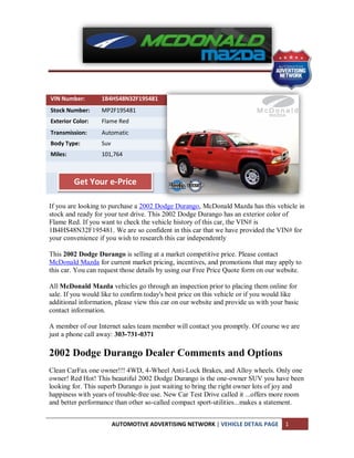 VIN Number:       1B4HS48N32F195481
Stock Number:     MP2F195481
Exterior Color:   Flame Red
Transmission:     Automatic
Body Type:        Suv
Miles:            101,764



         Get Your e-Price

If you are looking to purchase a 2002 Dodge Durango, McDonald Mazda has this vehicle in
stock and ready for your test drive. This 2002 Dodge Durango has an exterior color of
Flame Red. If you want to check the vehicle history of this car, the VIN# is
1B4HS48N32F195481. We are so confident in this car that we have provided the VIN# for
your convenience if you wish to research this car independently

This 2002 Dodge Durango is selling at a market competitive price. Please contact
McDonald Mazda for current market pricing, incentives, and promotions that may apply to
this car. You can request those details by using our Free Price Quote form on our website.

All McDonald Mazda vehicles go through an inspection prior to placing them online for
sale. If you would like to confirm today's best price on this vehicle or if you would like
additional information, please view this car on our website and provide us with your basic
contact information.

A member of our Internet sales team member will contact you promptly. Of course we are
just a phone call away: 303-731-0371

2002 Dodge Durango Dealer Comments and Options
Clean CarFax one owner!!! 4WD, 4-Wheel Anti-Lock Brakes, and Alloy wheels. Only one
owner! Red Hot! This beautiful 2002 Dodge Durango is the one-owner SUV you have been
looking for. This superb Durango is just waiting to bring the right owner lots of joy and
happiness with years of trouble-free use. New Car Test Drive called it ...offers more room
and better performance than other so-called compact sport-utilities...makes a statement.


                        AUTOMOTIVE ADVERTISING NETWORK | VEHICLE DETAIL PAGE         1
 