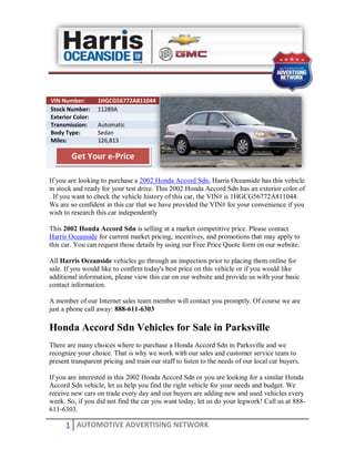 VIN Number:       1HGCG56772A811044
Stock Number:     11289A
Exterior Color:
Transmission:     Automatic
Body Type:        Sedan
Miles:            126,813

        Get Your e-Price

If you are looking to purchase a 2002 Honda Accord Sdn, Harris Oceanside has this vehicle
in stock and ready for your test drive. This 2002 Honda Accord Sdn has an exterior color of
. If you want to check the vehicle history of this car, the VIN# is 1HGCG56772A811044.
We are so confident in this car that we have provided the VIN# for your convenience if you
wish to research this car independently

This 2002 Honda Accord Sdn is selling at a market competitive price. Please contact
Harris Oceanside for current market pricing, incentives, and promotions that may apply to
this car. You can request those details by using our Free Price Quote form on our website.

All Harris Oceanside vehicles go through an inspection prior to placing them online for
sale. If you would like to confirm today's best price on this vehicle or if you would like
additional information, please view this car on our website and provide us with your basic
contact information.

A member of our Internet sales team member will contact you promptly. Of course we are
just a phone call away: 888-611-6303

Honda Accord Sdn Vehicles for Sale in Parksville
There are many choices where to purchase a Honda Accord Sdn in Parksville and we
recognize your choice. That is why we work with our sales and customer service team to
present transparent pricing and train our staff to listen to the needs of our local car buyers.

If you are interested in this 2002 Honda Accord Sdn or you are looking for a similar Honda
Accord Sdn vehicle, let us help you find the right vehicle for your needs and budget. We
receive new cars on trade every day and our buyers are adding new and used vehicles every
week. So, if you did not find the car you want today, let us do your legwork! Call us at 888-
611-6303.

      1 AUTOMOTIVE ADVERTISING NETWORK
 