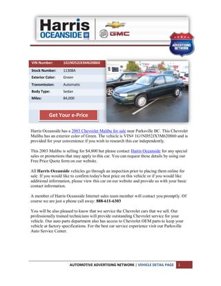 VIN Number:        1G1ND52JX3M620860
Stock Number:      11308A
Exterior Color:    Green
Transmission:      Automatic
Body Type:         Sedan
Miles:             84,000



          Get Your e-Price

Harris Oceanside has a 2003 Chevrolet Malibu for sale near Parksville BC. This Chevrolet
Malibu has an exterior color of Green. The vehicle is VIN# 1G1ND52JX3M620860 and is
provided for your convenience if you wish to research this car independently.

This 2003 Malibu is selling for $4,800 but please contact Harris Oceanside for any special
sales or promotions that may apply to this car. You can request those details by using our
Free Price Quote form on our website.

All Harris Oceanside vehicles go through an inspection prior to placing them online for
sale. If you would like to confirm today's best price on this vehicle or if you would like
additional information, please view this car on our website and provide us with your basic
contact information.

A member of Harris Oceanside Internet sales team member will contact you promptly. Of
course we are just a phone call away: 888-611-6303

You will be also pleased to know that we service the Chevrolet cars that we sell. Our
professionally trained technicians will provide outstanding Chevrolet service for your
vehicle. Our auto parts department also has access to Chevrolet OEM parts to keep your
vehicle at factory specifications. For the best car service experience visit our Parksville
Auto Service Center.




                       AUTOMOTIVE ADVERTISING NETWORK | VEHICLE DETAIL PAGE            1
 