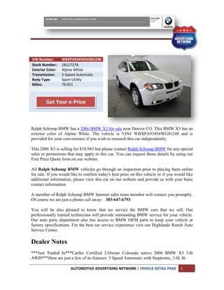 VIN Number:       WBXPA93456WG81248
Stock Number:     1B11727A
Exterior Color:   Alpine White
Transmission:     5-Speed Automatic
Body Type:        Sport Utility
Miles:            79,921



        Get Your e-Price



Ralph Schomp BMW has a 2006 BMW X3 for sale near Denver CO. This BMW X3 has an
exterior color of Alpine White. The vehicle is VIN# WBXPA93456WG81248 and is
provided for your convenience if you wish to research this car independently.

This 2006 X3 is selling for $18,943 but please contact Ralph Schomp BMW for any special
sales or promotions that may apply to this car. You can request those details by using our
Free Price Quote form on our website.

All Ralph Schomp BMW vehicles go through an inspection prior to placing them online
for sale. If you would like to confirm today's best price on this vehicle or if you would like
additional information, please view this car on our website and provide us with your basic
contact information.

A member of Ralph Schomp BMW Internet sales team member will contact you promptly.
Of course we are just a phone call away: 303-647-6793

You will be also pleased to know that we service the BMW cars that we sell. Our
professionally trained technicians will provide outstanding BMW service for your vehicle.
Our auto parts department also has access to BMW OEM parts to keep your vehicle at
factory specifications. For the best car service experience visit our Highlands Ranch Auto
Service Center.

Dealer Notes
***Just Traded In***Carfax Certified 2-Owner Colorado native 2006 BMW X3 3.0i
AWD***Here are just a few of its features: 5 Speed Automatic with Steptronic, 3.0L I6

                      AUTOMOTIVE ADVERTISING NETWORK | VEHICLE DETAIL PAGE            1
 