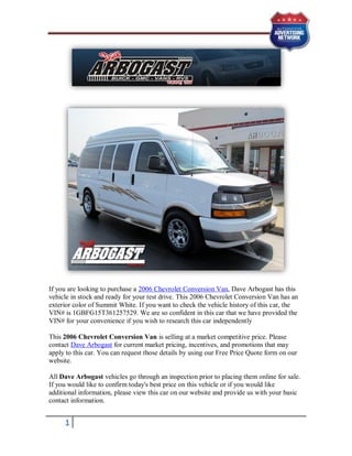 If you are looking to purchase a 2006 Chevrolet Conversion Van, Dave Arbogast has this
vehicle in stock and ready for your test drive. This 2006 Chevrolet Conversion Van has an
exterior color of Summit White. If you want to check the vehicle history of this car, the
VIN# is 1GBFG15T361257529. We are so confident in this car that we have provided the
VIN# for your convenience if you wish to research this car independently

This 2006 Chevrolet Conversion Van is selling at a market competitive price. Please
contact Dave Arbogast for current market pricing, incentives, and promotions that may
apply to this car. You can request those details by using our Free Price Quote form on our
website.

All Dave Arbogast vehicles go through an inspection prior to placing them online for sale.
If you would like to confirm today's best price on this vehicle or if you would like
additional information, please view this car on our website and provide us with your basic
contact information.


     1
 