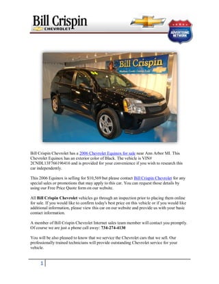 Bill Crispin Chevrolet has a 2006 Chevrolet Equinox for sale near Ann Arbor MI. This
Chevrolet Equinox has an exterior color of Black. The vehicle is VIN#
2CNDL13F766196416 and is provided for your convenience if you wish to research this
car independently.

This 2006 Equinox is selling for $10,569 but please contact Bill Crispin Chevrolet for any
special sales or promotions that may apply to this car. You can request those details by
using our Free Price Quote form on our website.

All Bill Crispin Chevrolet vehicles go through an inspection prior to placing them online
for sale. If you would like to confirm today's best price on this vehicle or if you would like
additional information, please view this car on our website and provide us with your basic
contact information.

A member of Bill Crispin Chevrolet Internet sales team member will contact you promptly.
Of course we are just a phone call away: 734-274-4130

You will be also pleased to know that we service the Chevrolet cars that we sell. Our
professionally trained technicians will provide outstanding Chevrolet service for your
vehicle.


      1
 
