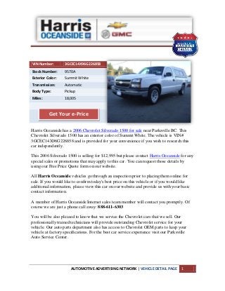AUTOMOTIVE ADVERTISING NETWORK | VEHICLE DETAIL PAGE 1
VIN Number: 3GCEC14X96G226858
Stock Number: 9570A
Exterior Color: Summit White
Transmission: Automatic
Body Type: Pickup
Miles: 18,005
Harris Oceanside has a 2006 Chevrolet Silverado 1500 for sale near Parksville BC. This
Chevrolet Silverado 1500 has an exterior color of Summit White. The vehicle is VIN#
3GCEC14X96G226858 and is provided for your convenience if you wish to research this
car independently.
This 2006 Silverado 1500 is selling for $12,995 but please contact Harris Oceanside for any
special sales or promotions that may apply to this car. You can request those details by
using our Free Price Quote form on our website.
All Harris Oceanside vehicles go through an inspection prior to placing them online for
sale. If you would like to confirm today's best price on this vehicle or if you would like
additional information, please view this car on our website and provide us with your basic
contact information.
A member of Harris Oceanside Internet sales team member will contact you promptly. Of
course we are just a phone call away: 888-611-6303
You will be also pleased to know that we service the Chevrolet cars that we sell. Our
professionally trained technicians will provide outstanding Chevrolet service for your
vehicle. Our auto parts department also has access to Chevrolet OEM parts to keep your
vehicle at factory specifications. For the best car service experience visit our Parksville
Auto Service Center.
Get Your e-Price
 