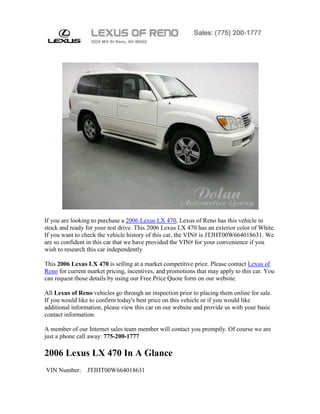 If you are looking to purchase a 2006 Lexus LX 470, Lexus of Reno has this vehicle in
stock and ready for your test drive. This 2006 Lexus LX 470 has an exterior color of White.
If you want to check the vehicle history of this car, the VIN# is JTJHT00W664018631. We
are so confident in this car that we have provided the VIN# for your convenience if you
wish to research this car independently

This 2006 Lexus LX 470 is selling at a market competitive price. Please contact Lexus of
Reno for current market pricing, incentives, and promotions that may apply to this car. You
can request those details by using our Free Price Quote form on our website.

All Lexus of Reno vehicles go through an inspection prior to placing them online for sale.
If you would like to confirm today's best price on this vehicle or if you would like
additional information, please view this car on our website and provide us with your basic
contact information.

A member of our Internet sales team member will contact you promptly. Of course we are
just a phone call away: 775-200-1777

2006 Lexus LX 470 In A Glance
VIN Number:     JTJHT00W664018631
 