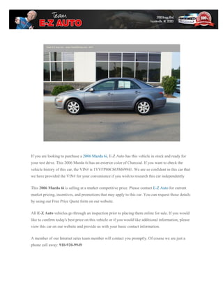 If you are looking to purchase a 2006 Mazda 6i, E-Z Auto has this vehicle in stock and ready for
your test drive. This 2006 Mazda 6i has an exterior color of Charcoal. If you want to check the
vehicle history of this car, the VIN# is 1YVFP80C865M69941. We are so confident in this car that
we have provided the VIN# for your convenience if you wish to research this car independently

This 2006 Mazda 6i is selling at a market competitive price. Please contact E-Z Auto for current
market pricing, incentives, and promotions that may apply to this car. You can request those details
by using our Free Price Quote form on our website.

All E-Z Auto vehicles go through an inspection prior to placing them online for sale. If you would
like to confirm today's best price on this vehicle or if you would like additional information, please
view this car on our website and provide us with your basic contact information.

A member of our Internet sales team member will contact you promptly. Of course we are just a
phone call away: 910-920-9949
 