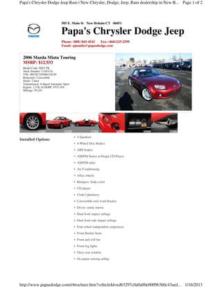Papa's Chrysler Dodge Jeep Ram | New Chrysler, Dodge, Jeep, Ram dealership in New B... Page 1 of 2



                                585 E. Main St New Britain CT 06051

                                Papa's Chrysler Dodge Jeep
                                Phone: (888) 843-4542 Fax: (860)225-2599
                                Email: ajmaida@papasdodge.com


  2006 Mazda Miata Touring
  MSRP: $12,933
  Model Code: MX5 TR
  Stock Number: U10515A
  VIN: JM1NC25F060118239
  Bodystyle: Convertible
  Doors: 2 door
  Transmission: 6-Speed Automatic Sport
  Engine: 2 2.0L I4 DOHC VVT 16V
  Mileage: 59,245




                                          • 4 Speakers
Installed Options
                                          • 4-Wheel Disc Brakes
                                          • ABS brakes
                                          • AM/FM Stereo w/Single CD Player
                                          • AM/FM radio
                                          • Air Conditioning
                                          • Alloy wheels
                                          • Bumpers: body-color
                                          • CD player
                                          • Cloth Upholstery
                                          • Convertible roof wind blocker
                                          • Driver vanity mirror
                                          • Dual front impact airbags
                                          • Dual front side impact airbags
                                          • Four wheel independent suspension
                                          • Front Bucket Seats
                                          • Front anti-roll bar
                                          • Front fog lights
                                          • Glass rear window
                                          • Occupant sensing airbag




http://www.papasdodge.com/ebrochure.htm?vehicleId=ed63297c0a0a00e0009b3b0c43aed... 1/16/2013
 