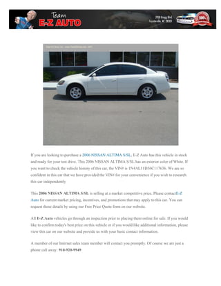If you are looking to purchase a 2006 NISSAN ALTIMA S/SL, E-Z Auto has this vehicle in stock
and ready for your test drive. This 2006 NISSAN ALTIMA S/SL has an exterior color of White. If
you want to check the vehicle history of this car, the VIN# is 1N4AL11D36C117636. We are so
confident in this car that we have provided the VIN# for your convenience if you wish to research
this car independently

This 2006 NISSAN ALTIMA S/SL is selling at a market competitive price. Please contactE-Z
Auto for current market pricing, incentives, and promotions that may apply to this car. You can
request those details by using our Free Price Quote form on our website.

All E-Z Auto vehicles go through an inspection prior to placing them online for sale. If you would
like to confirm today's best price on this vehicle or if you would like additional information, please
view this car on our website and provide us with your basic contact information.

A member of our Internet sales team member will contact you promptly. Of course we are just a
phone call away: 910-920-9949
 