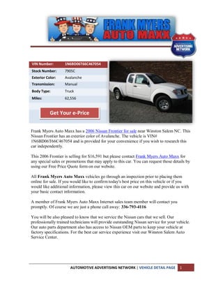 VIN Number:        1N6BD06T66C467054
Stock Number:      7905C
Exterior Color:    Avalanche
Transmission:      Manual
Body Type:         Truck
Miles:             62,556


           Get Your e-Price


Frank Myers Auto Maxx has a 2006 Nissan Frontier for sale near Winston Salem NC. This
Nissan Frontier has an exterior color of Avalanche. The vehicle is VIN#
1N6BD06T66C467054 and is provided for your convenience if you wish to research this
car independently.

This 2006 Frontier is selling for $16,591 but please contact Frank Myers Auto Maxx for
any special sales or promotions that may apply to this car. You can request those details by
using our Free Price Quote form on our website.

All Frank Myers Auto Maxx vehicles go through an inspection prior to placing them
online for sale. If you would like to confirm today's best price on this vehicle or if you
would like additional information, please view this car on our website and provide us with
your basic contact information.

A member of Frank Myers Auto Maxx Internet sales team member will contact you
promptly. Of course we are just a phone call away: 336-793-4116

You will be also pleased to know that we service the Nissan cars that we sell. Our
professionally trained technicians will provide outstanding Nissan service for your vehicle.
Our auto parts department also has access to Nissan OEM parts to keep your vehicle at
factory specifications. For the best car service experience visit our Winston Salem Auto
Service Center.




                      AUTOMOTIVE ADVERTISING NETWORK | VEHICLE DETAIL PAGE            1
 