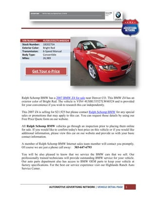 VIN Number:       4USBU33527LW60324
Stock Number:     1B20275A
Exterior Color:   Bright Red
Transmission:     6-Speed Manual
Body Type:        Convertible
Miles:            26,989



        Get Your e-Price




Ralph Schomp BMW has a 2007 BMW Z4 for sale near Denver CO. This BMW Z4 has an
exterior color of Bright Red. The vehicle is VIN# 4USBU33527LW60324 and is provided
for your convenience if you wish to research this car independently.

This 2007 Z4 is selling for $21,925 but please contact Ralph Schomp BMW for any special
sales or promotions that may apply to this car. You can request those details by using our
Free Price Quote form on our website.

All Ralph Schomp BMW vehicles go through an inspection prior to placing them online
for sale. If you would like to confirm today's best price on this vehicle or if you would like
additional information, please view this car on our website and provide us with your basic
contact information.

A member of Ralph Schomp BMW Internet sales team member will contact you promptly.
Of course we are just a phone call away: 303-647-6793

You will be also pleased to know that we           service the BMW cars that we sell. Our
professionally trained technicians will provide    outstanding BMW service for your vehicle.
Our auto parts department also has access to       BMW OEM parts to keep your vehicle at
factory specifications. For the best car service   experience visit our Highlands Ranch Auto
Service Center.




                      AUTOMOTIVE ADVERTISING NETWORK | VEHICLE DETAIL PAGE            1
 