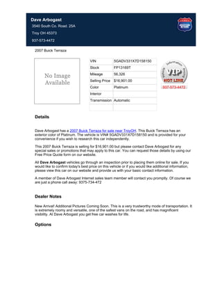 Dave Arbogast
3540 South Co. Road. 25A
Troy OH 45373

937-573-4472

 2007 Buick Terraza

                                     VIN             5GADV331X7D158150
                                     Stock           FP13169T
                                     Mileage         56,326
                                     Selling Price   $16,901.00
                                     Color           Platinum                       937-573-4472
                                     Interior
                                     Transmission Automatic



 Details


 Dave Arbogast has a 2007 Buick Terraza for sale near TroyOH. This Buick Terraza has an
 exterior color of Platinum. The vehicle is VIN# 5GADV331X7D158150 and is provided for your
 convenience if you wish to research this car independently.

 This 2007 Buick Terraza is selling for $16,901.00 but please contact Dave Arbogast for any
 special sales or promotions that may apply to this car. You can request those details by using our
 Free Price Quote form on our website.

 All Dave Arbogast vehicles go through an inspection prior to placing them online for sale. If you
 would like to confirm today's best price on this vehicle or if you would like additional information,
 please view this car on our website and provide us with your basic contact information.

 A member of Dave Arbogast Internet sales team member will contact you promptly. Of course we
 are just a phone call away: 9375-734-472


 Dealer Notes

 New Arrival! Additional Pictures Coming Soon. This is a very trustworthy mode of transportation. It
 is extremely roomy and versatile, one of the safest vans on the road, and has magnificent
 visibility. At Dave Arbogast you get free car washes for life.

 Options
 