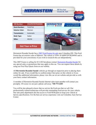 VIN Number:       3FAHP07Z97R204945
Stock Number:     TU2271A
Exterior Color:   Maroon
Transmission:     Automatic
Body Type:        Sedan
Miles:            40,016



         Get Your e-Price

Herrnstein Hyundai Suzuki has a 2007 Ford Fusion for sale near Columbus OH. This Ford
Fusion has an exterior color of Maroon. The vehicle is VIN# 3FAHP07Z97R204945 and is
provided for your convenience if you wish to research this car independently.

This 2007 Fusion is selling for $13,302 but please contact Herrnstein Hyundai Suzuki for
any special sales or promotions that may apply to this car. You can request those details by
using our Free Price Quote form on our website.

All Herrnstein Hyundai Suzuki vehicles go through an inspection prior to placing them
online for sale. If you would like to confirm today's best price on this vehicle or if you
would like additional information, please view this car on our website and provide us with
your basic contact information.

A member of Herrnstein Hyundai Suzuki Internet sales team member will contact you
promptly. Of course we are just a phone call away: 740-773-2203

You will be also pleased to know that we service the Ford cars that we sell. Our
professionally trained technicians will provide outstanding Ford service for your vehicle.
Our auto parts department also has access to Ford OEM parts to keep your vehicle at
factory specifications. For the best car service experience visit our Columbus Auto Service
Center.




                      AUTOMOTIVE ADVERTISING NETWORK | VEHICLE DETAIL PAGE           1
 