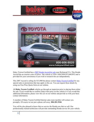 Haley Toyota Certified has a 2007 Honda Accord for sale near Richmond VA. This Honda
Accord has an exterior color of Silver. The vehicle is VIN# 1HGCM56767A062852 and is
provided for your convenience if you wish to research this car independently.

This 2007 Accord is selling for $13,900 but please contact Haley Toyota Certified for any
special sales or promotions that may apply to this car. You can request those details by
using our Free Price Quote form on our website.

All Haley Toyota Certified vehicles go through an inspection prior to placing them online
for sale. If you would like to confirm today's best price on this vehicle or if you would like
additional information, please view this car on our website and provide us with your basic
contact information.

A member of Haley Toyota Certified Internet sales team member will contact you
promptly. Of course we are just a phone call away: 804-201-9184

You will be also pleased to know that we service the Honda cars that we sell. Our
professionally trained technicians will provide outstanding Honda service for your vehicle.

      1
 