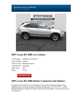 2007 Lexus RX 400h At a Glance
VIN Number:       JTJHW31U472037018
Stock Number:     Y0886A
Exterior Color:   Millennium Silver
Transmission:     Automatic
Body Type:        SUV
Miles:            73,732




2007 Lexus RX 400h Dealer Comments and Options
Navigation System/Mark Levinson Package, Premium Plus Package (Adaptive Front
Lighting System and High-Intensity Discharge Headlamps), 3.3L V6 w/VVT-i, AWD,
Headlamp Washers, Heated Front Seats, and Rain Sensing Wipers. Visit Stevinson Lexus
of Lakewood t
 