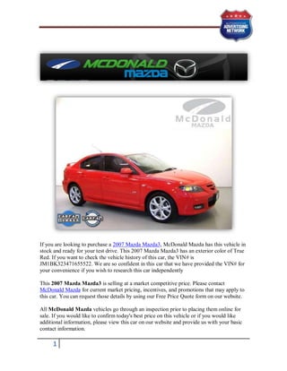 If you are looking to purchase a 2007 Mazda Mazda3, McDonald Mazda has this vehicle in
stock and ready for your test drive. This 2007 Mazda Mazda3 has an exterior color of True
Red. If you want to check the vehicle history of this car, the VIN# is
JM1BK323471655522. We are so confident in this car that we have provided the VIN# for
your convenience if you wish to research this car independently

This 2007 Mazda Mazda3 is selling at a market competitive price. Please contact
McDonald Mazda for current market pricing, incentives, and promotions that may apply to
this car. You can request those details by using our Free Price Quote form on our website.

All McDonald Mazda vehicles go through an inspection prior to placing them online for
sale. If you would like to confirm today's best price on this vehicle or if you would like
additional information, please view this car on our website and provide us with your basic
contact information.

     1
 