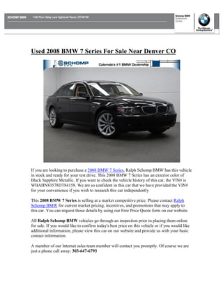 Used 2008 BMW 7 Series For Sale Near Denver CO




If you are looking to purchase a 2008 BMW 7 Series, Ralph Schomp BMW has this vehicle
in stock and ready for your test drive. This 2008 BMW 7 Series has an exterior color of
Black Sapphire Metallic. If you want to check the vehicle history of this car, the VIN# is
WBAHN83578DT84158. We are so confident in this car that we have provided the VIN#
for your convenience if you wish to research this car independently

This 2008 BMW 7 Series is selling at a market competitive price. Please contact Ralph
Schomp BMW for current market pricing, incentives, and promotions that may apply to
this car. You can request those details by using our Free Price Quote form on our website.

All Ralph Schomp BMW vehicles go through an inspection prior to placing them online
for sale. If you would like to confirm today's best price on this vehicle or if you would like
additional information, please view this car on our website and provide us with your basic
contact information.

A member of our Internet sales team member will contact you promptly. Of course we are
just a phone call away: 303-647-6793
 