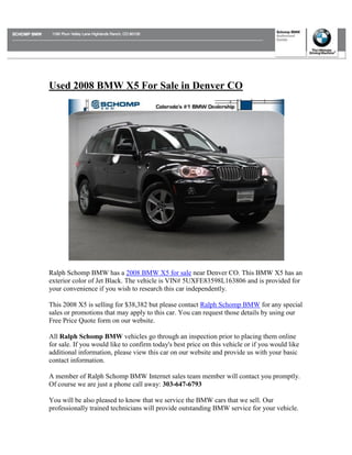 Used 2008 BMW X5 For Sale in Denver CO




Ralph Schomp BMW has a 2008 BMW X5 for sale near Denver CO. This BMW X5 has an
exterior color of Jet Black. The vehicle is VIN# 5UXFE83598L163806 and is provided for
your convenience if you wish to research this car independently.

This 2008 X5 is selling for $38,382 but please contact Ralph Schomp BMW for any special
sales or promotions that may apply to this car. You can request those details by using our
Free Price Quote form on our website.

All Ralph Schomp BMW vehicles go through an inspection prior to placing them online
for sale. If you would like to confirm today's best price on this vehicle or if you would like
additional information, please view this car on our website and provide us with your basic
contact information.

A member of Ralph Schomp BMW Internet sales team member will contact you promptly.
Of course we are just a phone call away: 303-647-6793

You will be also pleased to know that we service the BMW cars that we sell. Our
professionally trained technicians will provide outstanding BMW service for your vehicle.
 