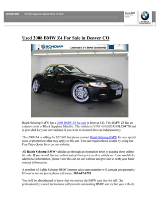 Used 2008 BMW Z4 For Sale in Denver CO




Ralph Schomp BMW has a 2008 BMW Z4 for sale in Denver CO. This BMW Z4 has an
exterior color of Black Sapphire Metallic. The vehicle is VIN# 4USBU53598LX04770 and
is provided for your convenience if you wish to research this car independently.

This 2008 Z4 is selling for $27,947 but please contact Ralph Schomp BMW for any special
sales or promotions that may apply to this car. You can request those details by using our
Free Price Quote form on our website.

All Ralph Schomp BMW vehicles go through an inspection prior to placing them online
for sale. If you would like to confirm today's best price on this vehicle or if you would like
additional information, please view this car on our website and provide us with your basic
contact information.

A member of Ralph Schomp BMW Internet sales team member will contact you promptly.
Of course we are just a phone call away: 303-647-6793

You will be also pleased to know that we service the BMW cars that we sell. Our
professionally trained technicians will provide outstanding BMW service for your vehicle.
 