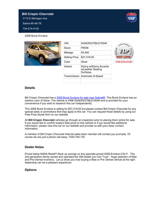 Bill Crispin Chevrolet
7112 E Michigan Ave
Saline MI 48176

734-274-4130

  2008 Buick Enclave

                                     VIN             5GAER23798J219546
                                     Stock           P5936
                                     Mileage         55,492
                                     Selling Price   $27,218.00
                                     Color           Silver                        734-274-4130
                                     Interior        Ebony w/Ebony Accents
                                                     w/Leather Seating
                                                     Surfaces
                                     Transmission Automatic 6-Speed



  Details


  Bill Crispin Chevrolet has a 2008 Buick Enclave for sale near SalineMI. This Buick Enclave has an
  exterior color of Silver. The vehicle is VIN# 5GAER23798J219546 and is provided for your
  convenience if you wish to research this car independently.

  This 2008 Buick Enclave is selling for $27,218.00 but please contact Bill Crispin Chevrolet for any
  special sales or promotions that may apply to this car. You can request those details by using our
  Free Price Quote form on our website.

  All Bill Crispin Chevrolet vehicles go through an inspection prior to placing them online for sale.
  If you would like to confirm today's best price on this vehicle or if you would like additional
  information, please view this car on our website and provide us with your basic contact
  information.

  A member of Bill Crispin Chevrolet Internet sales team member will contact you promptly. Of
  course we are just a phone call away: 7342-744-130


  Dealer Notes

  Priced below NADA Retail!!! Rack up savings on this specially-priced 2008 Enclave CXL!!! 'The
  2nd generation family owned and operated the GM Dealer you Can Trust.' Huge selection of New
  and Pre Owned inventory. Let us show you how buying a New or Pre Owned vehicle at the right
  dealership can be a pleasant experience.

  Options
 