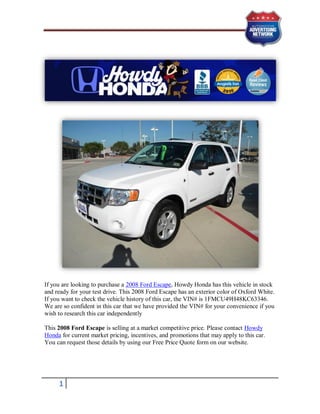 If you are looking to purchase a 2008 Ford Escape, Howdy Honda has this vehicle in stock
and ready for your test drive. This 2008 Ford Escape has an exterior color of Oxford White.
If you want to check the vehicle history of this car, the VIN# is 1FMCU49H48KC63346.
We are so confident in this car that we have provided the VIN# for your convenience if you
wish to research this car independently

This 2008 Ford Escape is selling at a market competitive price. Please contact Howdy
Honda for current market pricing, incentives, and promotions that may apply to this car.
You can request those details by using our Free Price Quote form on our website.




     1
 