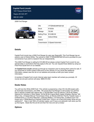 Capital Ford Lincoln
1201 Pasqua Street North
Regina SK S4X 4P7

888-501-0452

 2008 Ford Ranger

                                    VIN             1FTZR45E48PA00126
                                    Stock           K1503A
                                    Mileage         78,300
                                    Selling Price   $15,980.00
                                    Color           Oxford White                  888-501-0452
                                    Interior
                                    Transmission 5-Speed Automatic



 Details


 Capital Ford Lincoln has a 2008 Ford Ranger for sale near ReginaSK. This Ford Ranger has an
 exterior color of Oxford White. The vehicle is VIN# 1FTZR45E48PA00126 and is provided for your
 convenience if you wish to research this car independently.

 This 2008 Ford Ranger is selling for $15,980.00 but please contact Capital Ford Lincoln for any
 special sales or promotions that may apply to this car. You can request those details by using our
 Free Price Quote form on our website.

 All Capital Ford Lincoln vehicles go through an inspection prior to placing them online for sale. If
 you would like to confirm today's best price on this vehicle or if you would like additional
 information, please view this car on our website and provide us with your basic contact
 information.

 A member of Capital Ford Lincoln Internet sales team member will contact you promptly. Of
 course we are just a phone call away: 8885-010-452


 Dealer Notes

 You will love this White 2008 Ford! This vehicle is powered by a Gas V6 4.0L/245 engine with ,
 an Automatic transmission, and 4WD. We priced this Ford Ranger to sell quickly! You will find
 that is vehicle is loaded with options like: a 100,000 Mile Tune-Up Interval, a Wi & Wy States.
 Optional On Vehicles In Other States* Sd Nd Mt Mn Engine Block Heater & Battery Warmer *std
 Only In Ak, a 5-Speed Manual Transmission W/od, an Electric Shift-On-The-Fly Transfer Case, a
 4-Wheel Drive, a 115-Amp Alternator, a 58-Amp Battery, a 6' Pickup Box, (2) Black Front Tow
 Hooks and a 1260# Maximum Payload 5140# Gvwr. Come in for a test drive today! What are you
 waiting for? Hear it roar! With a 6 cylinder engine, you''ll have a an adrenalin rush when you fire
 up the engine. Deals like this are far and few! Act now and call us today!

 Options
 