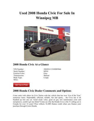 Used 2008 Honda Civic For Sale In
                  Winnipeg MB




2008 Honda Civic At a Glance
VIN Number:                              2HGFG11318H005866
Stock Number:                            60541
Exterior Color:                          Grey
Transmission:                            Manual
Body Type:                               Coupe
Miles:




2008 Honda Civic Dealer Comments and Options
Come unite with others In Civic Nation with the vehicle that has won ‘Car of the Year’
numerous times. Dependable, efficient, reliable, fun and sporty… the Civic has it all
bundled up into one car. Good resale value, great on gas, low maintenance costs and
inexpensive, could it get any better? Come see why the Honda Civic is the #1 selling car in
Canada for over 14 years! Price reflects: $1,000 finance credit when you finance your
purchase through Crown Honda.
 