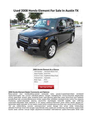 Used 2008 Honda Element For Sale In Austin TX




                                    2008 Honda Element At a Glance
                                      VIN Number:       5J6YH28758L017910
                                      Stock Number:     8L017910
                                      Exterior Color:   Nighthawk Black Pearl
                                      Transmission:     Automatic
                                      Body Type:        SUV
                                      Miles:            59,297




2008 Honda Element Dealer Comments and Options
Body-colored door handles,Body-colored composite body panels,2-speed/intermittent windshield
wipers,Removable rear sunroof w/tilt,Multi-reflector halogen headlights,Pwr mirrors,Clamshell tailgate,Rear
privacy glass,Rear window wiper w/washer,Green heat-rejecting glass,Side cargo doors,Dual front seatback
pockets,Dual side armrests,Maintenance minder system,Rear ventilation windows,Cruise control,Tire pressure
monitoring system,Adjustable steering column,Pwr door/tailgate locks,XM satellite radio w/90-day
subscription,Adjustable head restraints in all seating positions,Instrument panel w/blue backlit gauges-inc:
tachometer digital odometer (2) trip meters coolant temp,Lockable glove box,Dual visor vanity mirrors,Front/rear
12V pwr outlets,Sliding sunvisor extensions,Door pocket storage bins w/rear bottle holders,Rear
defroster,Front/rear driver-side bungee loops,Remote entry system,Air conditioning w/air-filtration system,Cloth
bucket seats w/driver manual height adjustment,Immobilizer theft-deterrent system,Removable 50/50 cloth
 