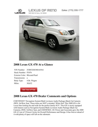 2008 Lexus GX 470 At a Glance
VIN Number:       JTJBT20X580165561
Stock Number:     P3476
Exterior Color:   Blizzard Pearl
Transmission:     a
Body Type:        4 Dr. Wagon
Miles:            30,632




2008 Lexus GX 470 Dealer Comments and Options
CERTIFIED!!! Navigation System/Mark Levinson Audio Package (Back-Up Camera),
4WD, 3rd Row Seat. These miles are NOT a mistake! White Hot! This 2008 GX is for
Lexus fans looking far and wide for the perfect family SUV. This GX is nicely equipped
with features such as Navigation System/Mark Levinson Audio Package (Back-Up
Camera), 4WD, 3rd Row Seat, and CERTIFIED. J.D. Power and Associates gave the 2008
GX 4.5 out of 5 Power Circles for Overall Performance and Design. It has forever ahead of
it with plenty of space still left on the odometer.
 