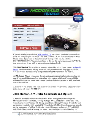 VIN Number:       JM3TB38A180162972
Stock Number:     MP80162972
Exterior Color:   Black Cherry Mica
Transmission:     Automatic
Body Type:        Suv
Miles:            48,305



         Get Your e-Price

If you are looking to purchase a 2008 Mazda CX-9, McDonald Mazda has this vehicle in
stock and ready for your test drive. This 2008 Mazda CX-9 has an exterior color of Black
Cherry Mica. If you want to check the vehicle history of this car, the VIN# is
JM3TB38A180162972. We are so confident in this car that we have provided the VIN# for
your convenience if you wish to research this car independently

This 2008 Mazda CX-9 is selling at a market competitive price. Please contact McDonald
Mazda for current market pricing, incentives, and promotions that may apply to this car.
You can request those details by using our Free Price Quote form on our website.

All McDonald Mazda vehicles go through an inspection prior to placing them online for
sale. If you would like to confirm today's best price on this vehicle or if you would like
additional information, please view this car on our website and provide us with your basic
contact information.

A member of our Internet sales team member will contact you promptly. Of course we are
just a phone call away: 303-731-0371

2008 Mazda CX-9 Dealer Comments and Options
AWD-Just in time for winter!!MoonroofBose Audio Package (Power Sliding Glass
Moonroof wInterior Sunshade), Towing Package, AWD, and Sand wLeather Seat Trim.
Tons of cargo room! Are you still driving around that old thing? Come on down today and
get into this wonderful 2008 Mazda CX-9! Mazda Certified Pre-Owned means you not only
get the reassurance of a 12mo12,000 mile Limited Warranty, and up to a 7-Year100,000
mile Limited Powertrain Warranty, but also a 150-point inspectionreconditioning, 247

     1 AUTOMOTIVE ADVERTISING NETWORK
 