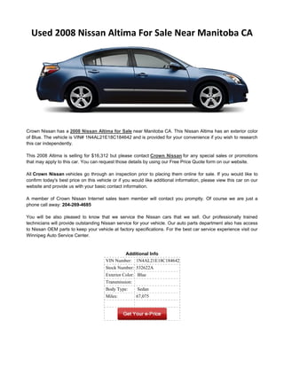 Used 2008 Nissan Altima For Sale Near Manitoba CA




Crown Nissan has a 2008 Nissan Altima for Sale near Manitoba CA. This Nissan Altima has an exterior color
of Blue. The vehicle is VIN# 1N4AL21E18C184642 and is provided for your convenience if you wish to research
this car independently.

This 2008 Altima is selling for $16,312 but please contact Crown Nissan for any special sales or promotions
that may apply to this car. You can request those details by using our Free Price Quote form on our website.

All Crown Nissan vehicles go through an inspection prior to placing them online for sale. If you would like to
confirm today's best price on this vehicle or if you would like additional information, please view this car on our
website and provide us with your basic contact information.

A member of Crown Nissan Internet sales team member will contact you promptly. Of course we are just a
phone call away: 204-269-4685

You will be also pleased to know that we service the Nissan cars that we sell. Our professionally trained
technicians will provide outstanding Nissan service for your vehicle. Our auto parts department also has access
to Nissan OEM parts to keep your vehicle at factory specifications. For the best car service experience visit our
Winnipeg Auto Service Center.


                                               Additional Info
                                       VIN Number: 1N4AL21E18C184642
                                       Stock Number: 532622A
                                       Exterior Color: Blue
                                       Transmission:
                                       Body Type:      Sedan
                                       Miles:          67,075
 