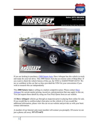 If you are looking to purchase a 2008 Saturn Aura, Dave Arbogast has this vehicle in stock
and ready for your test drive. This 2008 Saturn Aura has an exterior color of Deep Blue. If
you want to check the vehicle history of this car, the VIN# is 1G8ZS57NX8F126725. We
are so confident in this car that we have provided the VIN# for your convenience if you
wish to research this car independently

This 2008 Saturn Aura is selling at a market competitive price. Please contact Dave
Arbogast for current market pricing, incentives, and promotions that may apply to this car.
You can request those details by using our Free Price Quote form on our website.

All Dave Arbogast vehicles go through an inspection prior to placing them online for sale.
If you would like to confirm today's best price on this vehicle or if you would like
additional information, please view this car on our website and provide us with your basic
contact information.

A member of our Internet sales team member will contact you promptly. Of course we are
just a phone call away: 937-573-4472


     1
 