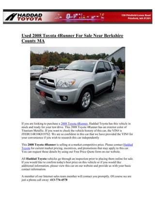Used 2008 Toyota 4Runner For Sale Near Berkshire
County MA




If you are looking to purchase a 2008 Toyota 4Runner, Haddad Toyota has this vehicle in
stock and ready for your test drive. This 2008 Toyota 4Runner has an exterior color of
Titanium Metallic. If you want to check the vehicle history of this car, the VIN# is
JTEBU14R18K019762. We are so confident in this car that we have provided the VIN# for
your convenience if you wish to research this car independently

This 2008 Toyota 4Runner is selling at a market competitive price. Please contact Haddad
Toyota for current market pricing, incentives, and promotions that may apply to this car.
You can request those details by using our Free Price Quote form on our website.

All Haddad Toyota vehicles go through an inspection prior to placing them online for sale.
If you would like to confirm today's best price on this vehicle or if you would like
additional information, please view this car on our website and provide us with your basic
contact information.

A member of our Internet sales team member will contact you promptly. Of course we are
just a phone call away: 413-776-4578
 