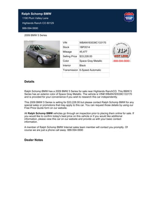 Ralph Schomp BMW
1190 Plum Valley Lane
Highlands Ranch CO 80129

888-594-5690

 2009 BMW 5 Series

                                   VIN             WBANV93539C133170
                                   Stock           1BP2014
                                   Mileage         45,477
                                   Selling Price   $33,228.00
                                   Color           Space Gray Metallic          888-594-5690
                                   Interior        Black
                                   Transmission 6-Speed Automatic



 Details


 Ralph Schomp BMW has a 2009 BMW 5 Series for sale near Highlands RanchCO. This BMW 5
 Series has an exterior color of Space Gray Metallic. The vehicle is VIN# WBANV93539C133170
 and is provided for your convenience if you wish to research this car independently.

 This 2009 BMW 5 Series is selling for $33,228.00 but please contact Ralph Schomp BMW for any
 special sales or promotions that may apply to this car. You can request those details by using our
 Free Price Quote form on our website.

 All Ralph Schomp BMW vehicles go through an inspection prior to placing them online for sale. If
 you would like to confirm today's best price on this vehicle or if you would like additional
 information, please view this car on our website and provide us with your basic contact
 information.

 A member of Ralph Schomp BMW Internet sales team member will contact you promptly. Of
 course we are just a phone call away: 888-594-5690


 Dealer Notes
 