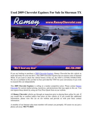 Used 2009 Chevrolet Equinox For Sale In Sherman TX




If you are looking to purchase a 2009 Chevrolet Equinox, Ramey Chevrolet has this vehicle in
stock and ready for your test drive. This 2009 Chevrolet Equinox has an exterior color of Summit
White. If you want to check the vehicle history of this car, the VIN# is 2CNDL13F696233850.
We are so confident in this car that we have provided the VIN# for your convenience if you wish
to research this car independently

This 2009 Chevrolet Equinox is selling at a market competitive price. Please contact Ramey
Chevrolet for current market pricing, incentives, and promotions that may apply to this car. You
can request those details by using our Free Price Quote form on our website.

All Ramey Chevrolet vehicles go through an inspection prior to placing them online for sale. If
you would like to confirm today's best price on this vehicle or if you would like additional
information, please view this car on our website and provide us with your basic contact
information.

A member of our Internet sales team member will contact you promptly. Of course we are just a
phone call away: 903-771-0653
 
