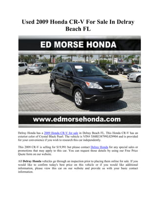 Used 2009 Honda CR-V For Sale In Delray
                Beach FL




Delray Honda has a 2009 Honda CR-V for sale in Delray Beach FL. This Honda CR-V has an
exterior color of Crystal Black Pearl. The vehicle is VIN# 5J6RE38799L029904 and is provided
for your convenience if you wish to research this car independently.

This 2009 CR-V is selling for $19,991 but please contact Delray Honda for any special sales or
promotions that may apply to this car. You can request those details by using our Free Price
Quote form on our website.

All Delray Honda vehicles go through an inspection prior to placing them online for sale. If you
would like to confirm today's best price on this vehicle or if you would like additional
information, please view this car on our website and provide us with your basic contact
information.
 