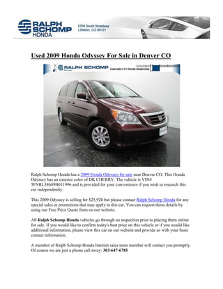 Used 2009 Honda Odyssey For Sale in Denver CO




Ralph Schomp Honda has a 2009 Honda Odyssey for sale near Denver CO. This Honda
Odyssey has an exterior color of DK CHERRY. The vehicle is VIN#
5FNRL38689B011996 and is provided for your convenience if you wish to research this
car independently.

This 2009 Odyssey is selling for $25,920 but please contact Ralph Schomp Honda for any
special sales or promotions that may apply to this car. You can request those details by
using our Free Price Quote form on our website.

All Ralph Schomp Honda vehicles go through an inspection prior to placing them online
for sale. If you would like to confirm today's best price on this vehicle or if you would like
additional information, please view this car on our website and provide us with your basic
contact information.

A member of Ralph Schomp Honda Internet sales team member will contact you promptly.
Of course we are just a phone call away: 303-647-6785
 