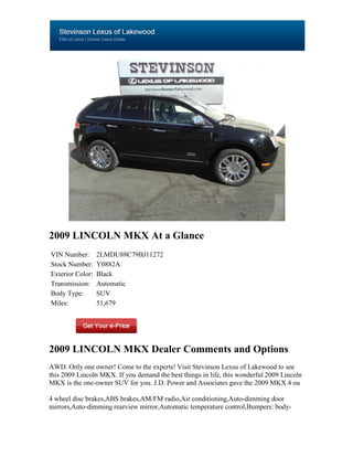 2009 LINCOLN MKX At a Glance
VIN Number:       2LMDU88C79BJ11272
Stock Number:     Y0882A
Exterior Color:   Black
Transmission:     Automatic
Body Type:        SUV
Miles:            51,679




2009 LINCOLN MKX Dealer Comments and Options
AWD. Only one owner! Come to the experts! Visit Stevinson Lexus of Lakewood to see
this 2009 Lincoln MKX. If you demand the best things in life, this wonderful 2009 Lincoln
MKX is the one-owner SUV for you. J.D. Power and Associates gave the 2009 MKX 4 ou

4 wheel disc brakes,ABS brakes,AM/FM radio,Air conditioning,Auto-dimming door
mirrors,Auto-dimming rearview mirror,Automatic temperature control,Bumpers: body-
 
