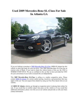 Used 2009 Mercedes-Benz SL-Class For Sale
               In Atlanta GA




If you are looking to purchase a 2009 Mercedes-Benz SL-Class, RBM Of Atlanta has this
vehicle in stock and ready for your test drive. This 2009 Mercedes-Benz SL-Class has an
exterior color of Black. If you want to check the vehicle history of this car, the VIN# is
WDBSK71FX9F149314. We are so confident in this car that we have provided the VIN#
for your convenience if you wish to research this car independently

This 2009 Mercedes-Benz SL-Class is selling at a market competitive price. Please
contact RBM Of Atlanta for current market pricing, incentives, and promotions that may
apply to this car. You can request those details by using our Free Price Quote form on our
website.

All RBM Of Atlanta vehicles go through an inspection prior to placing them online for
sale. If you would like to confirm today's best price on this vehicle or if you would like
additional information, please view this car on our website and provide us with your basic
contact information.
 