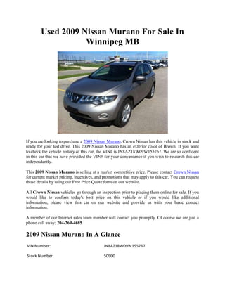 Used 2009 Nissan Murano For Sale In
                   Winnipeg MB




If you are looking to purchase a 2009 Nissan Murano, Crown Nissan has this vehicle in stock and
ready for your test drive. This 2009 Nissan Murano has an exterior color of Brown. If you want
to check the vehicle history of this car, the VIN# is JN8AZ18W09W155767. We are so confident
in this car that we have provided the VIN# for your convenience if you wish to research this car
independently.

This 2009 Nissan Murano is selling at a market competitive price. Please contact Crown Nissan
for current market pricing, incentives, and promotions that may apply to this car. You can request
those details by using our Free Price Quote form on our website.

All Crown Nissan vehicles go through an inspection prior to placing them online for sale. If you
would like to confirm today's best price on this vehicle or if you would like additional
information, please view this car on our website and provide us with your basic contact
information.

A member of our Internet sales team member will contact you promptly. Of course we are just a
phone call away: 204-269-4685

2009 Nissan Murano In A Glance
VIN Number:                                 JN8AZ18W09W155767

Stock Number:                               50900
 