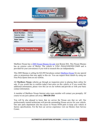 VIN Number:       JN8AZ18W99W129409
Stock Number:     29681A
Exterior Color:   Merlot
Transmission:     Variable
Body Type:        Suv
Miles:            32,139



        Get Your e-Price




Marlboro Nissan has a 2009 Nissan Murano for sale near Boston MA. This Nissan Murano
has an exterior color of Merlot. The vehicle is VIN# JN8AZ18W99W129409 and is
provided for your convenience if you wish to research this car independently.

This 2009 Murano is selling for $22,995 but please contact Marlboro Nissan for any special
sales or promotions that may apply to this car. You can request those details by using our
Free Price Quote form on our website.

All Marlboro Nissan vehicles go through an inspection prior to placing them online for
sale. If you would like to confirm today's best price on this vehicle or if you would like
additional information, please view this car on our website and provide us with your basic
contact information.

A member of Marlboro Nissan Internet sales team member will contact you promptly. Of
course we are just a phone call away: 888-638-1564

You will be also pleased to know that we service the Nissan cars that we sell. Our
professionally trained technicians will provide outstanding Nissan service for your vehicle.
Our auto parts department also has access to Nissan OEM parts to keep your vehicle at
factory specifications. For the best car service experience visit our Boston Auto Service
Center.




                      AUTOMOTIVE ADVERTISING NETWORK | VEHICLE DETAIL PAGE          1
 