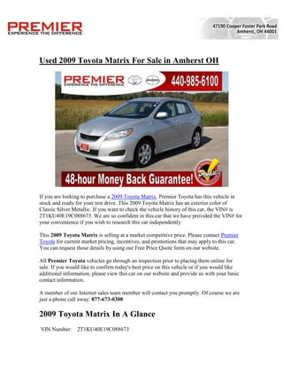 Used 2009 Toyota Matrix For Sale in Amherst OH




If you are looking to purchase a 2009 Toyota Matrix, Premier Toyota has this vehicle in
stock and ready for your test drive. This 2009 Toyota Matrix has an exterior color of
Classic Silver Metallic. If you want to check the vehicle history of this car, the VIN# is
2T1KU40E19C088673. We are so confident in this car that we have provided the VIN# for
your convenience if you wish to research this car independently

This 2009 Toyota Matrix is selling at a market competitive price. Please contact Premier
Toyota for current market pricing, incentives, and promotions that may apply to this car.
You can request those details by using our Free Price Quote form on our website.

All Premier Toyota vehicles go through an inspection prior to placing them online for
sale. If you would like to confirm today's best price on this vehicle or if you would like
additional information, please view this car on our website and provide us with your basic
contact information.

A member of our Internet sales team member will contact you promptly. Of course we are
just a phone call away: 877-673-0308

2009 Toyota Matrix In A Glance
VIN Number:      2T1KU40E19C088673
 