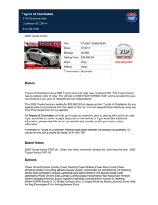 Toyota of Charleston
2100 Savannah Hwy
Charleston SC 29414

843-408-0769

 2009 Toyota Venza

                                   VIN             4T3ZK11A59U018341
                                   Stock           C1301P
                                   Mileage         29,980
                                   Selling Price   $26,988.00
                                   Color           Gray                          843-408-0769
                                   Interior        Silver
                                   Transmission Automatic



 Details


 Toyota of Charleston has a 2009 Toyota Venza for sale near CharlestonSC. This Toyota Venza
 has an exterior color of Gray. The vehicle is VIN# 4T3ZK11A59U018341 and is provided for your
 convenience if you wish to research this car independently.

 This 2009 Toyota Venza is selling for $26,988.00 but please contact Toyota of Charleston for any
 special sales or promotions that may apply to this car. You can request those details by using our
 Free Price Quote form on our website.

 All Toyota of Charleston vehicles go through an inspection prior to placing them online for sale.
 If you would like to confirm today's best price on this vehicle or if you would like additional
 information, please view this car on our website and provide us with your basic contact
 information.

 A member of Toyota of Charleston Internet sales team member will contact you promptly. Of
 course we are just a phone call away: 8434-080-769


 Dealer Notes

 2009 Toyota Venza FWD V6. Clean, low miles, moonroof, window tint, dont miss this one. 2009
 Toyota Venza FWD V6

 Options

 Power Sunroof,Cruise Control,Power Steering,Power Brakes,Power Door Locks,Power
 Windows,Radial Tires,Alloy Wheels,Gauge Cluster,Tachometer,Air Conditioning,Tilt Steering
 Wheel,Rear Defroster,Console,Carpeting,Dual Sport Mirrors,Front Bucket Seats,Cloth
 Upholstery,Power Drivers Seat,Climate Control,Digital Instruments,Floor Mats,Rear Window
 Wiper,Compass,Premium Sound System,Overhead Console,Stereo Control in Steering
 Wheel,AM/FM Stereo & CD Player,Compact Disc Changer,Reclining Seat(s),Sunroof,Driver Side
 Air Bag,Passengers Front Airbag,Keyless Entry
 