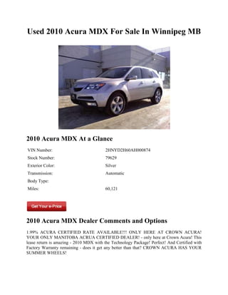 Used 2010 Acura MDX For Sale In Winnipeg MB




2010 Acura MDX At a Glance
VIN Number:                              2HNYD2H60AH000874
Stock Number:                            79629
Exterior Color:                          Silver
Transmission:                            Automatic
Body Type:
Miles:                                   60,121




2010 Acura MDX Dealer Comments and Options
1.99% ACURA CERTIFIED RATE AVAILABLE!!! ONLY HERE AT CROWN ACURA!
YOUR ONLY MANITOBA ACRUA CERTIFIED DEALER! - only here at Crown Acura! This
lease return is amazing - 2010 MDX with the Technology Package! Perfect! And Certified with
Factory Warranty remaining - does it get any better than that? CROWN ACURA HAS YOUR
SUMMER WHEELS!
 