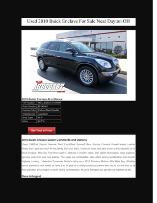 Used 2010 Buick Enclave For Sale Near Dayton OH




2010 Buick Enclave At a Glance
VIN Number:     5GALRBED2AJ100009
Stock Number: FP14160T
Exterior Color: Carbon Black Metallic
Transmission:   Automatic
Body Type:      SUV
Miles:          40,276




2010 Buick Enclave Dealer Comments and Options
Clean CARFAX Report! Remote Start! Front/Rear Sunroof! Rear Backup Camera! Power/Heated Leather
Seats! Don't pay too much for the family SUV you want...Come on down and take a look at this beautiful 2010
Buick Enclave. New Car Test Drive said it'...features a modern cabin, with stylish illumination, crisp graphics,
genuine wood trim and nice leather. The seats are comfortable...also offers strong acceleration and smooth
highway cruising...' Awarded Consumer Guide's rating as a 2010 Premium Midsize SUV Best Buy. Whether
you're somebody that needs to carry a lot of gear or a safety-conscious parent who has to run the kids to all
their activities, this Enclave is worth strong consideration. At Dave Arbogast you get free car washes for life.

Dave Arbogast
 