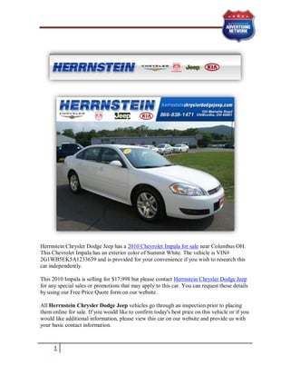 Herrnstein Chrysler Dodge Jeep has a 2010 Chevrolet Impala for sale near Columbus OH.
This Chevrolet Impala has an exterior color of Summit White. The vehicle is VIN#
2G1WB5EK5A1233639 and is provided for your convenience if you wish to research this
car independently.

This 2010 Impala is selling for $17,998 but please contact Herrnstein Chrysler Dodge Jeep
for any special sales or promotions that may apply to this car. You can request those details
by using our Free Price Quote form on our website.

All Herrnstein Chrysler Dodge Jeep vehicles go through an inspection prior to placing
them online for sale. If you would like to confirm today's best price on this vehicle or if you
would like additional information, please view this car on our website and provide us with
your basic contact information.



      1
 