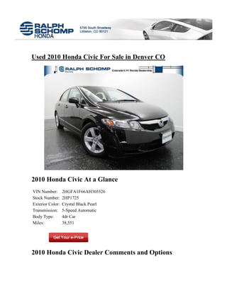 Used 2010 Honda Civic For Sale in Denver CO




2010 Honda Civic At a Glance
VIN Number:       2HGFA1F66AH305526
Stock Number:     2HP1725
Exterior Color:   Crystal Black Pearl
Transmission:     5-Speed Automatic
Body Type:        4dr Car
Miles:            38,551




2010 Honda Civic Dealer Comments and Options
 